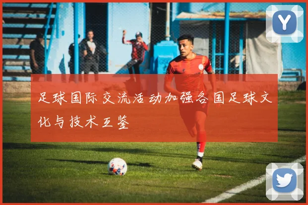 足球国际交流活动加强各国足球文化与技术互鉴